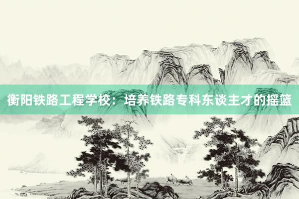 衡阳铁路工程学校：培养铁路专科东谈主才的摇篮