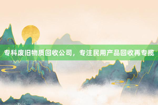 专科废旧物质回收公司，专注民用产品回收再专揽
